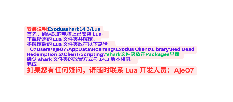 安装说明 Exodusshark14 3 Lua 首先 确保您的电脑上已安装 Lua 下载所需的 Lua 文件夹并解压 将解压后的 Lua 文件夹放在以下路径 C Users aje07 AppData Roaming Exodus Client Library Red Dead Redemption 2 Client Scripting shark文件夹放在Packages里面 确认 shark 文件夹的放置方式与 14 3 版本相同 完成 如果您有任何疑问 请随时联系 Lua 开发人员 Aje07