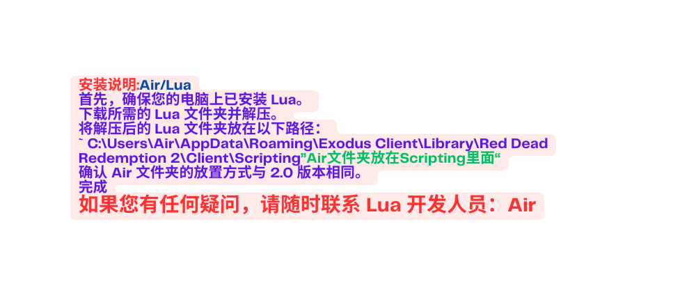 安装说明 Air Lua 首先 确保您的电脑上已安装 Lua 下载所需的 Lua 文件夹并解压 将解压后的 Lua 文件夹放在以下路径 C Users Air AppData Roaming Exodus Client Library Red Dead Redemption 2 Client Scripting Air文件夹放在Scripting里面 确认 Air 文件夹的放置方式与 2 0 版本相同 完成 如果您有任何疑问 请随时联系 Lua 开发人员 Air